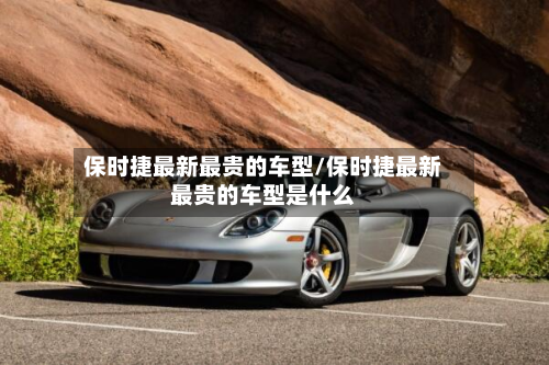 保时捷最新最贵的车型/保时捷最新最贵的车型是什么