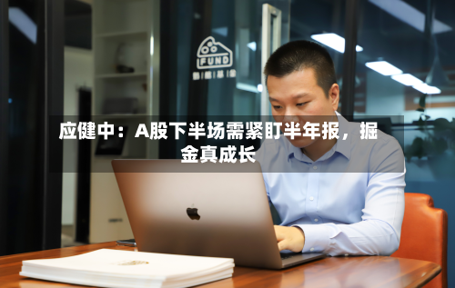 应健中：A股下半场需紧盯半年报，掘金真成长