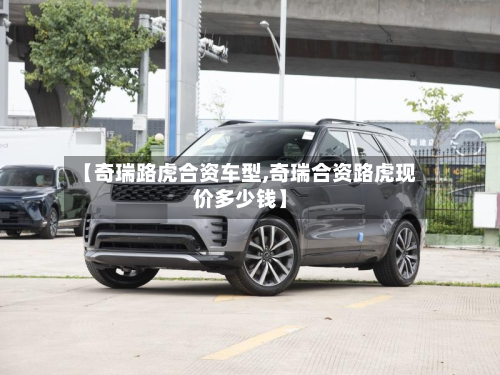 【奇瑞路虎合资车型,奇瑞合资路虎现价多少钱】-第2张图片