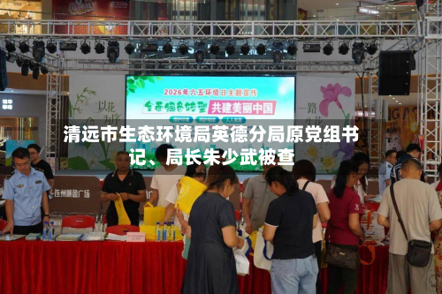 清远市生态环境局英德分局原党组书记、局长朱少武被查-第2张图片