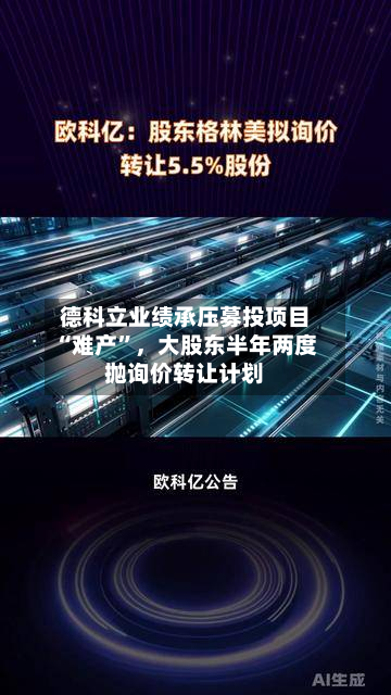 德科立业绩承压募投项目“难产”	，大股东半年两度抛询价转让计划-第3张图片