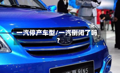 一汽停产车型/一汽倒闭了吗?-第2张图片