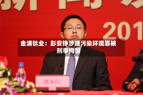 金浦钛业：彭安铮涉嫌污染环境罪被刑事拘留-第2张图片