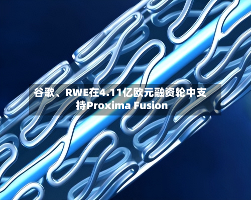 谷歌、RWE在4.11亿欧元融资轮中支持Proxima Fusion-第2张图片