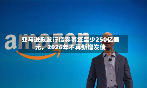 亚马逊拟发行债券募资至少250亿美元，2026年不再新增发债-第3张图片