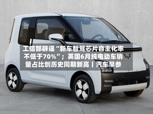 工信部辟谣“新车智驾芯片自主化率不低于70%”；英国6月纯电动车销量占比创历史同期新高丨汽车早参-第2张图片