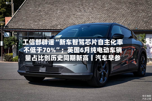 工信部辟谣“新车智驾芯片自主化率不低于70%”；英国6月纯电动车销量占比创历史同期新高丨汽车早参
