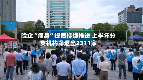 险企“瘦身	”提质持续推进 上半年分支机构净退出2311家-第2张图片