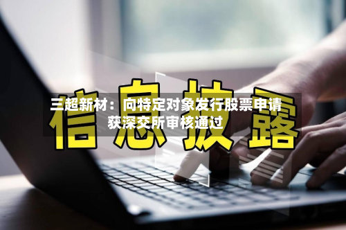 三超新材：向特定对象发行股票申请获深交所审核通过