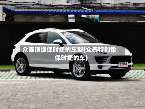 众泰很像保时捷的车型(众泰特别像保时捷的车)