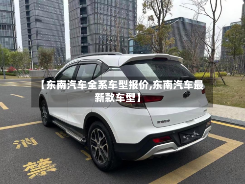 【东南汽车全系车型报价,东南汽车最新款车型】-第3张图片