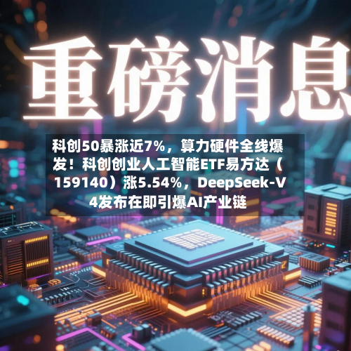 科创50暴涨近7%，算力硬件全线爆发！科创创业人工智能ETF易方达（159140）涨5.54%，DeepSeek-V4发布在即引爆AI产业链