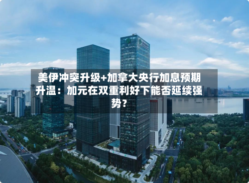 美伊冲突升级+加拿大央行加息预期升温:加元在双重利好下能否延续强势?-第3张图片