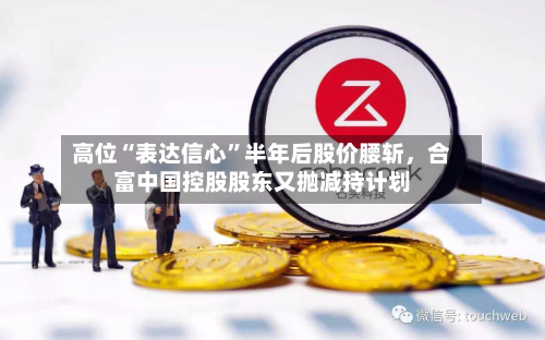 高位“表达信心	”半年后股价腰斩，合富中国控股股东又抛减持计划-第2张图片