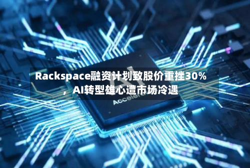 Rackspace融资计划致股价重挫30%，AI转型雄心遭市场冷遇-第3张图片