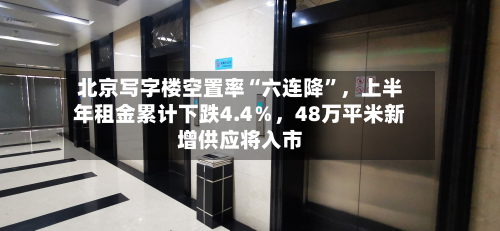 北京写字楼空置率“六连降	”，上半年租金累计下跌4.4％，48万平米新增供应将入市-第3张图片