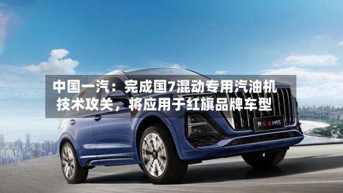 中国一汽：完成国7混动专用汽油机技术攻关	，将应用于红旗品牌车型-第2张图片