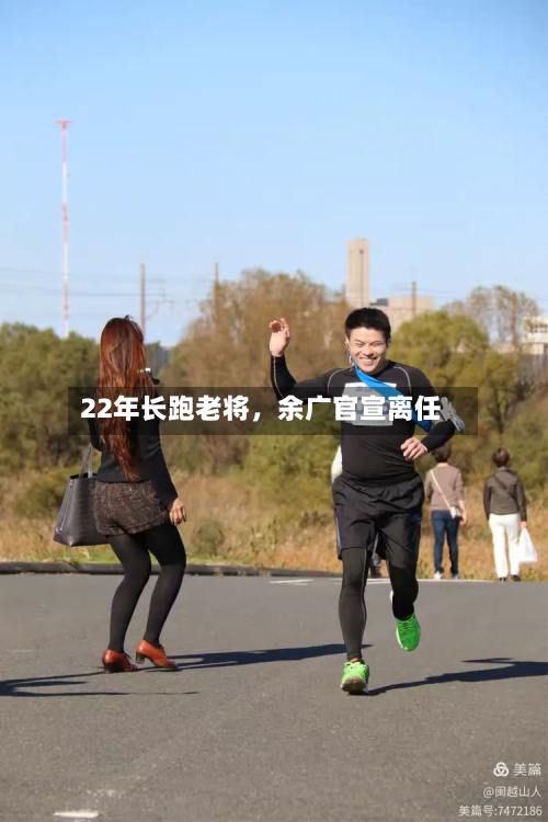 22年长跑老将，余广官宣离任-第3张图片