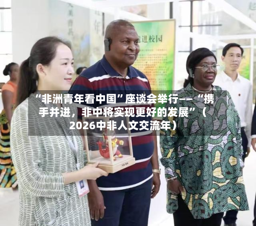 “非洲青年看中国”座谈会举行—— “携手并进，非中将实现更好的发展”（2026中非人文交流年）-第2张图片
