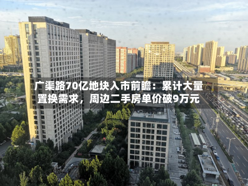 广渠路70亿地块入市前瞻：累计大量置换需求，周边二手房单价破9万元-第2张图片