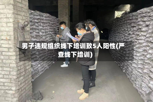 男子违规组织线下培训致5人阳性(严查线下培训)