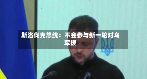 斯洛伐克总统：不会参与新一轮对乌军援