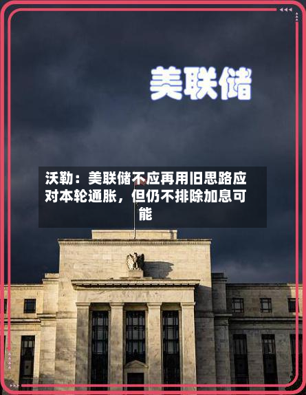沃勒：美联储不应再用旧思路应对本轮通胀，但仍不排除加息可能-第1张图片