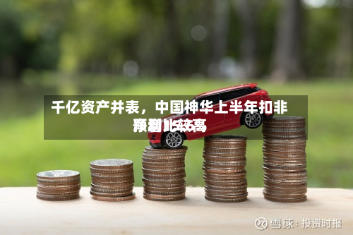 千亿资产并表，中国神华上半年扣非净利比较高预增15.6%
