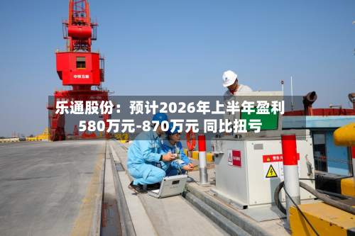 乐通股份：预计2026年上半年盈利580万元-870万元 同比扭亏