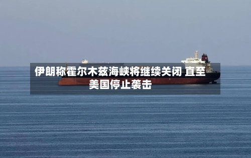 伊朗称霍尔木兹海峡将继续关闭 直至美国停止袭击-第3张图片