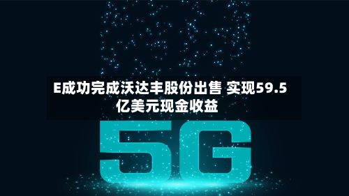 E成功完成沃达丰股份出售 实现59.5亿美元现金收益-第2张图片