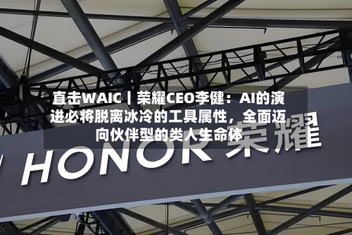 直击WAIC丨荣耀CEO李健：AI的演进必将脱离冰冷的工具属性，全面迈向伙伴型的类人生命体