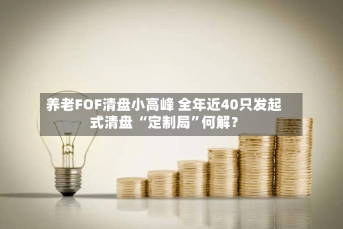 养老FOF清盘小高峰 全年近40只发起式清盘 “定制局	”何解？-第2张图片