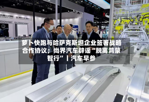 萝卜快跑与哈萨克斯坦企业签署战略合作协议；尚界汽车辟谣“脱离鸿蒙智行”丨汽车早参-第2张图片