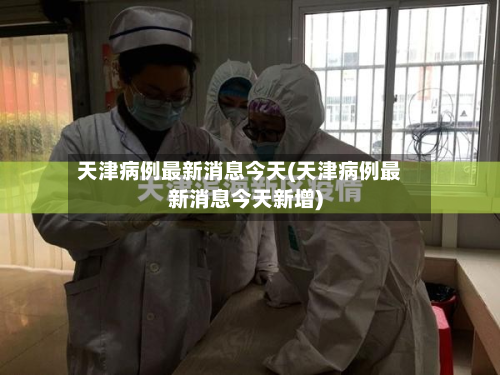 天津病例最新消息今天(天津病例最新消息今天新增)-第3张图片