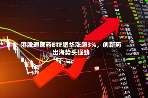 港股通医药ETF鹏华涨超3%，创新药出海势头强劲-第2张图片