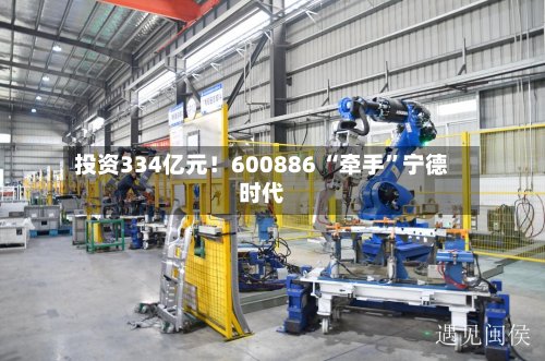 投资334亿元！600886 “牵手	”宁德时代-第2张图片
