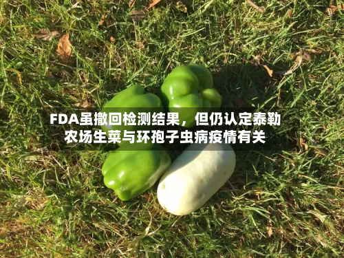 FDA虽撤回检测结果	，但仍认定泰勒农场生菜与环孢子虫病疫情有关-第1张图片