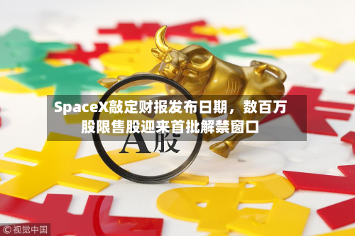 SpaceX敲定财报发布日期，数百万股限售股迎来首批解禁窗口