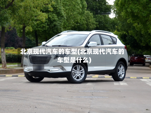 北京现代汽车的车型(北京现代汽车的车型是什么)