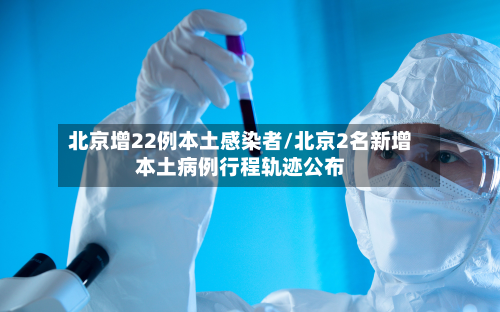 北京增22例本土感染者/北京2名新增本土病例行程轨迹公布