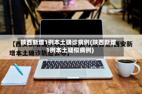 陕西新增1例本土确诊病例(陕西新增1例本土疑似病例)