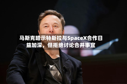 马斯克暗示特斯拉与SpaceX合作日益加深，但拒绝讨论合并事宜-第3张图片