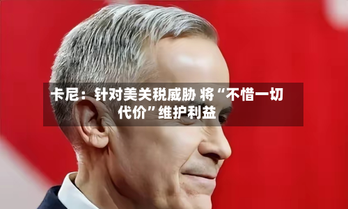 卡尼：针对美关税威胁 将“不惜一切代价”维护利益