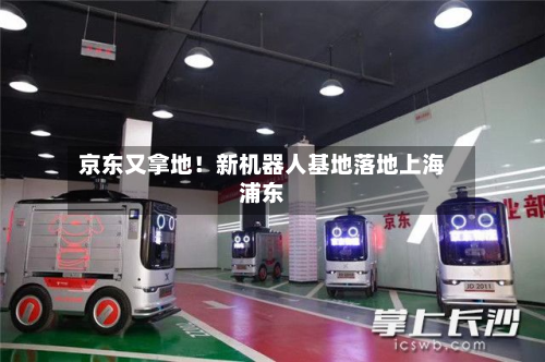 京东又拿地！新机器人基地落地上海浦东