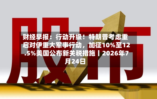 财经早报：行动升级！特朗普考虑重启对伊重大军事行动，加征10%至12.5%美国公布新关税措施丨2026年7月24日-第2张图片