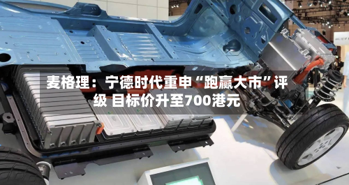 麦格理：宁德时代重申“跑赢大市	”评级 目标价升至700港元-第1张图片