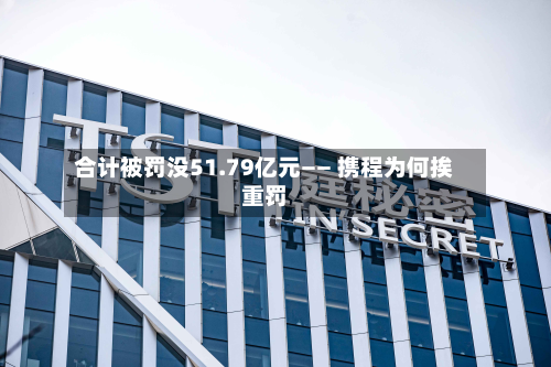 合计被罚没51.79亿元—— 携程为何挨重罚-第3张图片