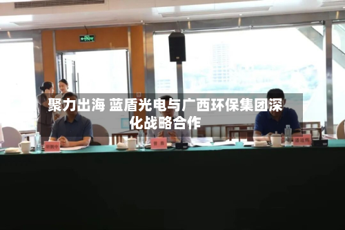 聚力出海 蓝盾光电与广西环保集团深化战略合作-第2张图片
