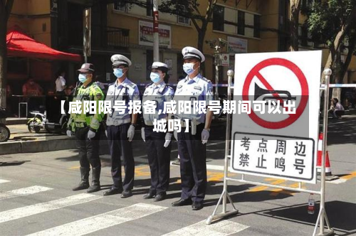 【咸阳限号报备,咸阳限号期间可以出城吗】